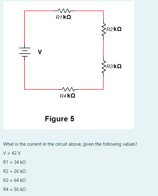 mw
R1 ΚΩ
R1 = 34 ΚΩ
R2 = 26 ΚΩ
R3 = 64 ΚΩ
R4 = 56 ΚΩ
R4 ΚΩ
Figure 5
•R2kΩ
ΣR3ΚΩ
What is the current in the circuit above, given the following values?
V = 42 V