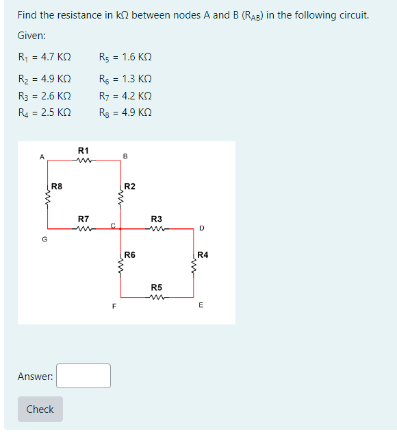 Find the resistance in k between nodes A and B (RAB) in the following circuit.
Given:
R₁ = 4.7 KQ
R₂ = 4.9 KQ
R3 = 2.6 KQ
R4 = 2.5 KQ
A
m
G
R8
Answer:
Check
R1
R7
R5 = 1.6 KQ
R6 = 1.3 KQ
R7 = 4.2 ΚΩ
Rg = 4.9 ΚΩ
F
B
R2
R6
R3
R5
D
R4
E