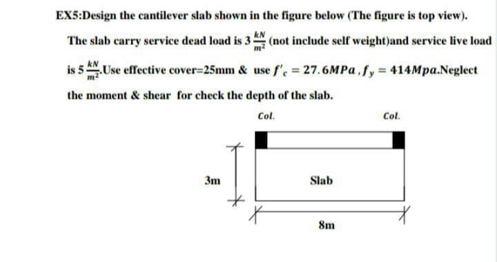 EX5:Design the cantilever slab shown in the figure below (The figure is top view).
kN
The slab carry service dead load is 3:
m2
(not include self weight)and service live load
is 5 ANUse effective cover=25mm & use f', = 27.6MP ,fy 414Mpa.Neglect
the moment & shear for check the depth of the slab.
Col.
Col.
3m
Slab
8m
