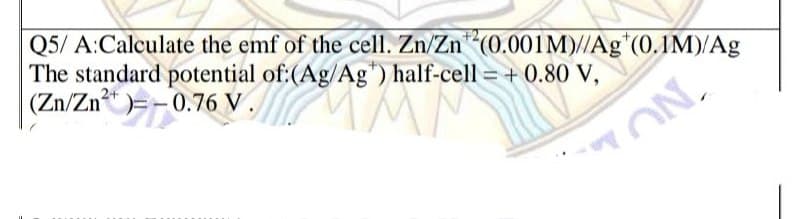 Q5/ A:Calculate the emf of the cell. Zn/Zn (0.001M)//Ag*(0.1M)/Ag
The standard potential of:(Ag/Ag") half-cell = + 0.80 V,
|(Zn/Zn)=-0.76 V
2+
ON.
