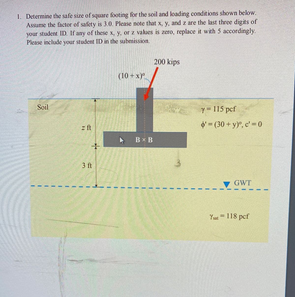 1. Determine the safe size of square footing for the soil and loading conditions shown below.
Assume the factor of safety is 3.0. Please note that x, y, and z are the last three digits of
your student ID. If any of these x, y, or z values is zero, replace it with 5 accordingly.
Please include your student ID in the submission.
your
200 kips
(10 +x)".
Soil
Y= 115 pcf
z ft
O' = (30 + y)°, c' = 0
トBXB
3 ft
GWT
Y sat = 118 pcf
