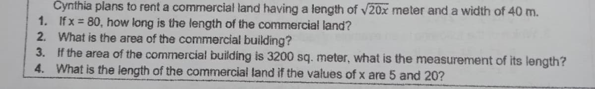 Cynthia plans to rent a commercial land having a length of v20x meter and a width of 40 m.
1. Ifx = 80, how long is the length of the commercial land?
2. What is the area of the commercial building?
3. if the area of the commercial building is 3200 sq. meter, what is the measurement of its length?
4. What is the length of the commercial land if the values of x are 5 and 20?
