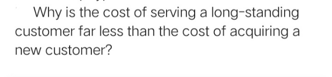 Why is the cost of serving a long-standing
customer far less than the cost of acquiring a
new customer?
