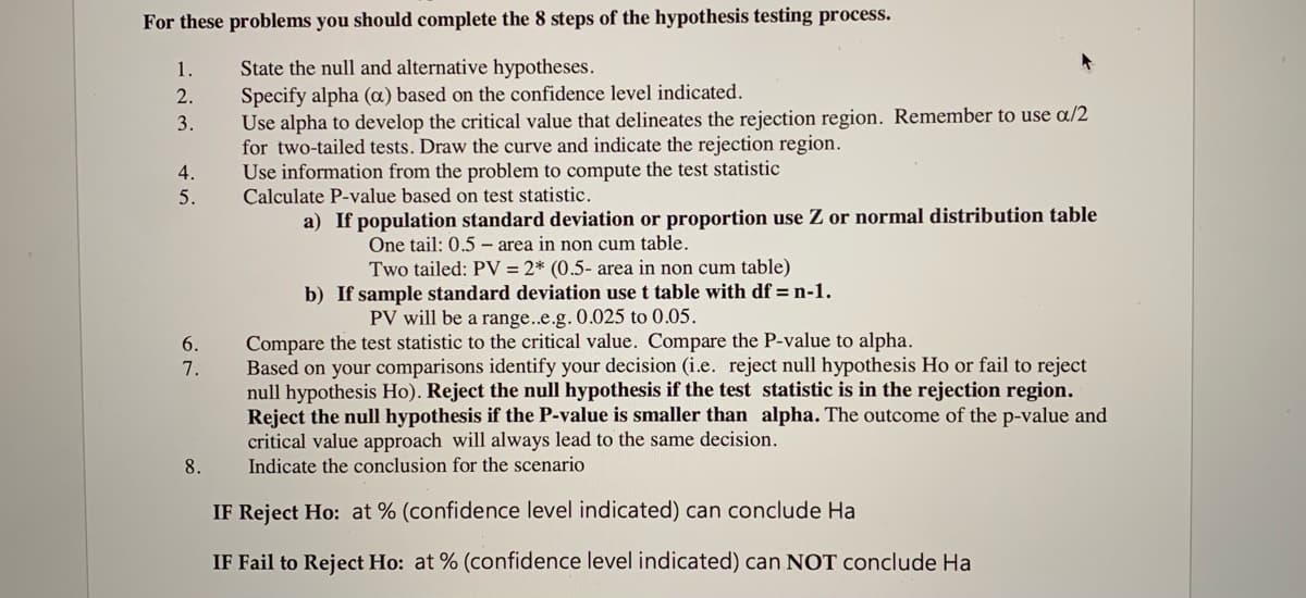 For these problems you should complete the 8 steps of the hypothesis testing process.
State the null and alternative hypotheses.
Specify alpha (a) based on the confidence level indicated.
Use alpha to develop the critical value that delineates the rejection region. Remember to use a/2
for two-tailed tests. Draw the curve and indicate the rejection region.
Use information from the problem to compute the test statistic
Calculate P-value based on test statistic.
1.
2.
3.
4.
5.
a) If population standard deviation or proportion use Z or normal distribution table
One tail: 0.5 – area in non cum table.
Two tailed: PV = 2* (0.5- area in non cum table)
b) If sample standard deviation use t table with df = n-1.
PV will be a range..e.g. 0.025 to 0.05.
Compare the test statistic to the critical value. Compare the P-value to alpha.
Based on your comparisons identify your decision (i.e. reject null hypothesis Ho or fail to reject
null hypothesis Ho). Reject the null hypothesis if the test statistic is in the rejection region.
Reject the null hypothesis if the P-value is smaller than alpha. The outcome of the p-value and
critical value approach will always lead to the same decision.
Indicate the conclusion for the scenario
6.
7.
8.
IF Reject Ho: at % (confidence level indicated) can conclude Ha
IF Fail to Reject Ho: at % (confidence level indicated) can NOT conclude Ha
