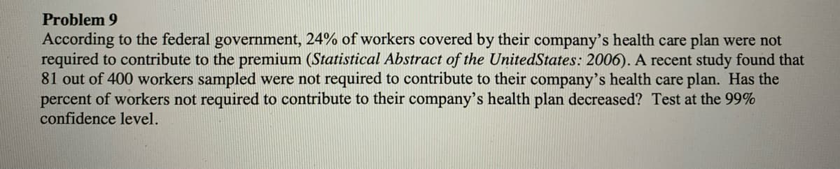 Problem 9
According to the federal government, 24% of workers covered by their company's health care plan were not
required to contribute to the premium (Statistical Abstract of the UnitedStates: 2006). A recent study found that
81 out of 400 workers sampled were not required to contribute to their company's health care plan. Has the
percent of workers not required to contribute to their company's health plan decreased? Test at the 99%
confidence level.
