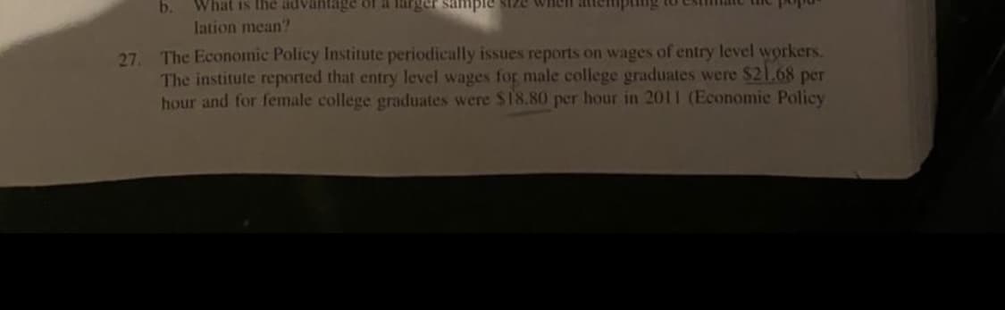 b.
What is the advantage of a larger sample size wheh attemping to
lation mean?
The Economic Policy Institute periodically issues reports on wages of entry level workers.
27,
The institute reported that entry level wages for male college graduates were $21.68 per
hour and for female college graduates were $18.80 per hour in 2011 (Economic Policy
