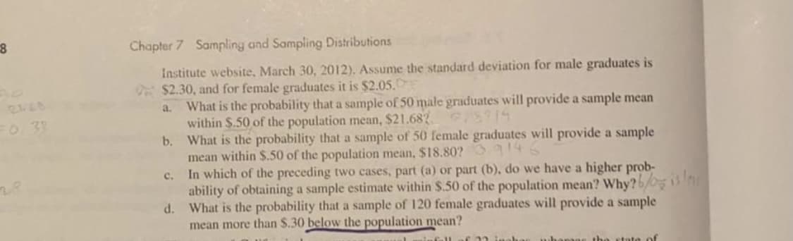 Chapter 7 Sampling and Sampling Distributions
Institute website, March 30, 2012). Assume the standard deviation for male graduates is
$2.30, and for female graduates it is $2.05.E
What is the probability that a sample of 50 male graduates will provide a sample mean
within $.50 of the population mean, $21.682 S1
b. What is the probability that a sample of 50 female graduates will provide a sample
mean within $.50 of the population mean, $18.80? 46
c. In which of the preceding two cases, part (a) or part (b), do we have a higher prob-
ability of obtaining a sample estimate within $.50 of the population mean? Why?6/
What is the probability that a sample of 120 female graduates will provide a sample
mean more than $.30 below the population mean?
a.
FO. 3
d.
state of
