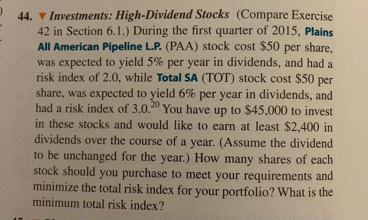 44. V Investments: High-Dividend Stocks (Compare Exercise
42 in Section 6.1.) During the first quarter of 2015, Plains
All American Pipeline L.P. (PAA) stock cost $50 per share,
was expected to yield 5% per year in dividends, and had a
risk index of 2.0, while Total SA (TOT) stock cost $50 per
share, was expected to yield 6% per year in dividends, and
had a risk index of 3.0.0 You have up to $45,000 to invest
in these stocks and would like to earn at least $2,400 in
dividends over the course of a year. (Assume the dividend
to be unchanged for the year.) How many shares of each
stock should you purchase to meet your requirements and
minimize the total risk index for your portfolio? What is the
minimum total risk index?
