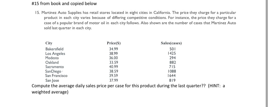 #15 from book and copied below
15. Martinez Auto Supplies has retail stores located in eight cities in California. The price they charge for a particular
product in each city varies because of differing competitive conditions. For instance, the price they charge for a
case of a popular brand of motor oil in each city follows. Also shown are the number of cases that Martinez Auto
sold last quarter in each city.
City
Price($)
Sales(cases)
Bakersfield
Los Angeles
Modesto
Oakland
Sacramento
34.99
38.99
36.00
501
1425
294
882
715
33.59
40.99
38.59
39.59
SanDiego
San Francisco
San Jose
1 088
1644
37.99
819
Compute the average daily sales price per case for this product during the last quarter?? (HINT: a
weighted average)
