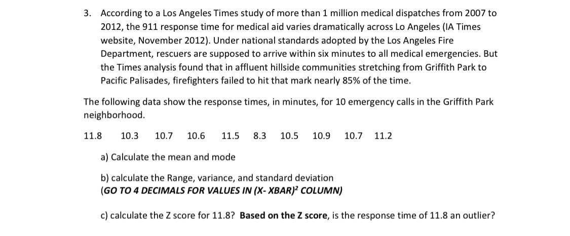 3. According to a Los Angeles Times study of more than 1 million medical dispatches from 2007 to
2012, the 911 response time for medical aid varies dramatically across Lo Angeles (IA Times
website, November 2012). Under national standards adopted by the Los Angeles Fire
Department, rescuers are supposed to arrive within six minutes to all medical emergencies. But
the Times analysis found that in affluent hillside communities stretching from Griffith Park to
Pacific Palisades, firefighters failed to hit that mark nearly 85% of the time.
The following data show the response times, in minutes, for 10 emergency calls in the Griffith Park
neighborhood.
11.8
10.3
10.7
10.6
11.5
8.3
10.5
10.9
10.7 11.2
a) Calculate the mean and mode
b) calculate the Range, variance, and standard deviation
(GO TO 4 DECIMALS FOR VALUES IN (X- XBAR)? COLUMN)
c) calculate the Z score for 11.8? Based on the Z score, is the response time of 11.8 an outlier?
