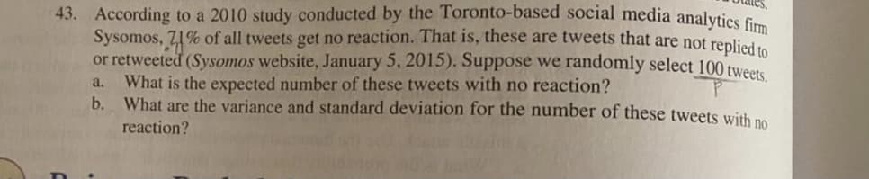 43. According to a 2010 study conducted by the Toronto-based social media analvtics f
Sysomos, 71% of all tweets get no reaction. That is, these are tweets that are not renlied
or retweeted (Sysomos website, January 5, 2015). Suppose we randomly select 100 twe
What is the expected number of these tweets with no reaction?
b. What are the variance and standard deviation for the number of these tweets with no
a.
reaction?

