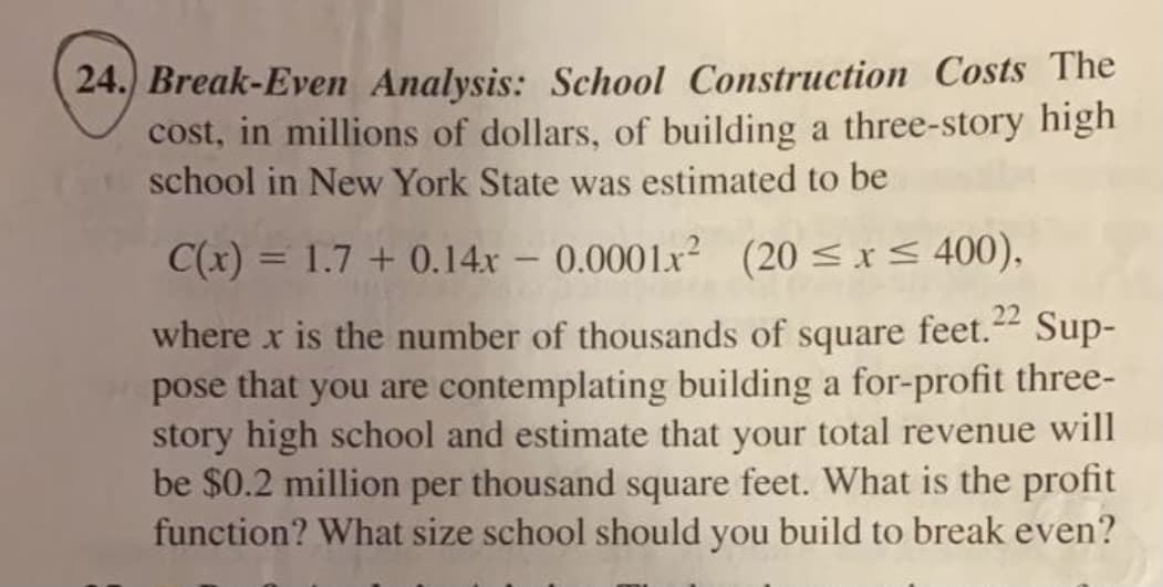 24. Break-Even Analysis: School Construction Costs The
cost, in millions of dollars, of building a three-story high
school in New York State was estimated to be
C(x) = 1.7 + 0.14x - 0.0001x (20 <x< 400),
where x is the number of thousands of square feet. Sup-
pose that you are contemplating building a for-profit three-
story high school and estimate that your total revenue will
be $0.2 million per thousand square feet. What is the profit
function? What size school should you build to break even?
