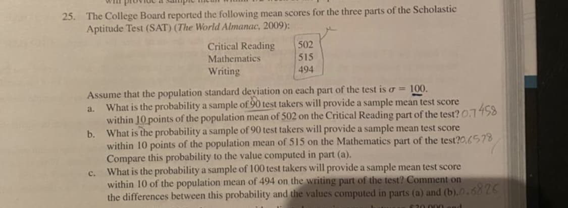 Will
25. The College Board reported the following mean scores for the three parts of the Scholastic
Aptitude Test (SAT) (The World Almanac, 2009):
Critical Reading
502
Mathematics
515
Writing
494
Assume that the population standard deviation on each part of the test is o = 100.
What is the probability a sample of 90 test takers will provide a sample mean test score
within 10 points of the population mean of 502 on the Critical Reading part of the test? 0.7458
What is the probability a sample of 90 test takers will provide a sample mean test score
within 10 points of the population mean of 515 on the Mathematics part of the test?0,6578
Compare this probability to the value computed in part (a).
What is the probability a sample of 100 test takers will provide a sample mean test score
within 10 of the population mean of 494 on the writing part of the test? Comment on
the differences between this probability and the values computed in parts (a) and (b). 0.6826
a.
b.
с.
020 000
