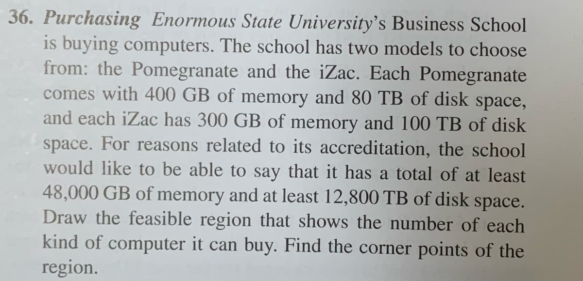 36. Purchasing Enormous State University's Business School
is buying computers. The school has two models to choose
from: the Pomegranate and the iZac. Each Pomegranate
comes with 400 GB of memory and 80 TB of disk space,
and each iZac has 300 GB of memory and 100 TB of disk
space. For reasons related to its accreditation, the school
would like to be able to say that it has a total of at least
48,000 GB of memory and at least 12,800 TB of disk space.
Draw the feasible region that shows the number of each
kind of computer it can buy. Find the corner points of the
region.
