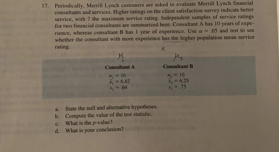 17. Periodically, Merrill Lynch customers are asked to evaluate Merrill Lynch financial
consultants and services. Higher ratings on the client satisfaction survey indicate better
service, with 7 the maximum service rating. Independent samples of service ratings
for two financial consultants are summarized here. Consultant A has 10 years of expe-
rience, whereas consultant B has 1 year of experience. Use a = .05 and test to see
whether the consultant with more experience has the higher population mean service
rating.
Mz
Consultant A
Consultant B
16
n = 10
X2=D6.25
$2=.75
6.82
S, = .64
%3D
State the null and alternative hypotheses.
b. Compute the value of the test statistic.
What is the p-value?
d. What is your conclusion?
a.
с.
