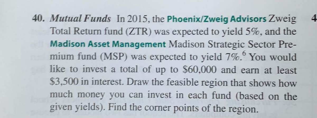 40. Mutual Funds In 2015, the Phoenix/Zweig Advisors Zweig
Total Return fund (ZTR) was expected to yield 5%, and the
Madison Asset Management Madison Strategic Sector Pre-
mium fund (MSP) was expected to yield 7%.° You would
like to invest a total of up to $60,000 and earn at least
$3,500 in interest. Draw the feasible region that shows how
much money you can invest in each fund (based on the
given yields). Find the corner points of the region.
4
