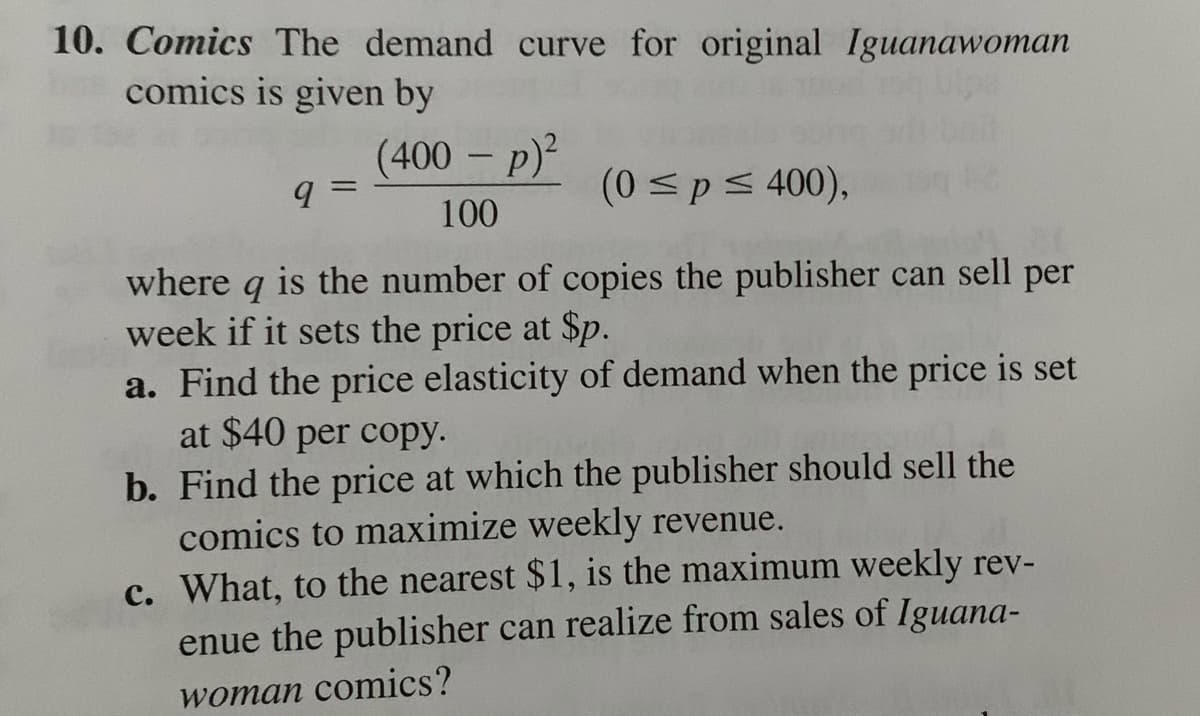10. Comics The demand curve for original Iguanawoman
comics is given by
(400 – p)²
(0sp< 400),
100
where q is the number of copies the publisher can sell per
week if it sets the price at $p.
a. Find the price elasticity of demand when the price is set
at $40 per copy.
b. Find the price at which the publisher should sell the
comics to maximize weekly revenue.
c. What, to the nearest $1, is the maximum weekly rev-
enue the publisher can realize from sales of Iguana-
woman comics?
