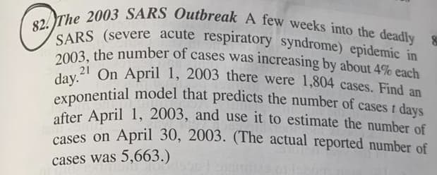 after April 1, 2003, and use it to estimate the number of
82. The 2003 SARS Outbreak A few weeks into the deadly &
SARS (severe acute respiratory syndrome) epidemic in
day." On April 1, 2003 there were 1,804 cases. Find an
2003, the number of cases was increasing by about 4% each
2003. the number of cases was increasing by about 4% each
21 On April 1, 2003 there were 1,804 cases. Find an
exponential model that predicts the number of cases t days
after April 1, 2003, and use it to estimate the number of
cases on April 30, 2003. (The actual reported number of
cases was 5,663.)
