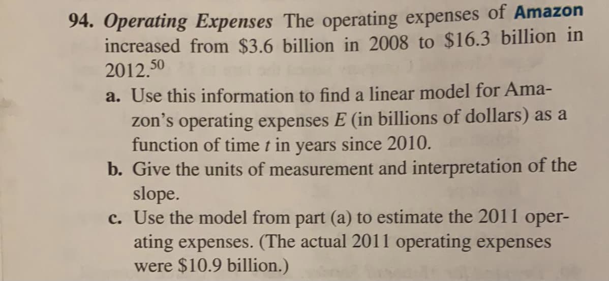 94. Operating Expenses The operating expenses of Amazon
increased from $3.6 billion in 2008 to $16.3 billion in
2012.50
a. Use this information to find a linear model for Ama-
zon's operating expenses E (in billions of dollars) as a
function of time t in years since 2010.
b. Give the units of measurement and interpretation of the
slope.
c. Use the model from part (a) to estimate the 2011 oper-
ating expenses. (The actual 2011 operating expenses
were $10.9 billion.)
