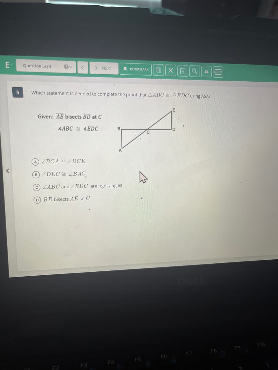 E-
5
Question 5/34
< > NEXT
Given: AE bisects BD at C
Which statement is needed to complete the proof that AABC AEDC using ASA?
4ABC4EDC
(A) ZBCA ZDCE
B) ZDEC ZLBAC
ZABC and ZEDC are right angles
D BD bisects AE at C
F3
BOOKMARK
X
F4
A
X 4 a
F5
F6
D
F7
F8
F9
F10