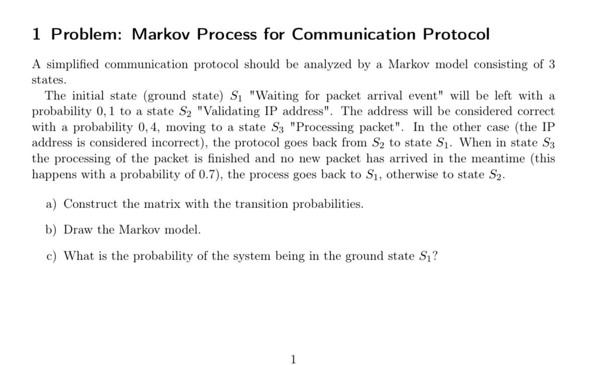 1 Problem: Markov Process for Communication Protocol
A simplified communication protocol should be analyzed by a Markov model consisting of 3
states.
The initial state (ground state) S₁ "Waiting for packet arrival event" will be left with a
probability 0, 1 to a state S₂ "Validating IP address". The address will be considered correct
with a probability 0, 4, moving to a state S3 "Processing packet". In the other case (the IP
address is considered incorrect), the protocol goes back from S₂ to state S₁. When in state S3
the processing of the packet is finished and no new packet has arrived in the meantime (this
happens with a probability of 0.7), the process goes back to S₁, otherwise to state S₂.
a) Construct the matrix with the transition probabilities.
b) Draw the Markov model.
c) What is the probability of the system being in the ground state S₁?
1