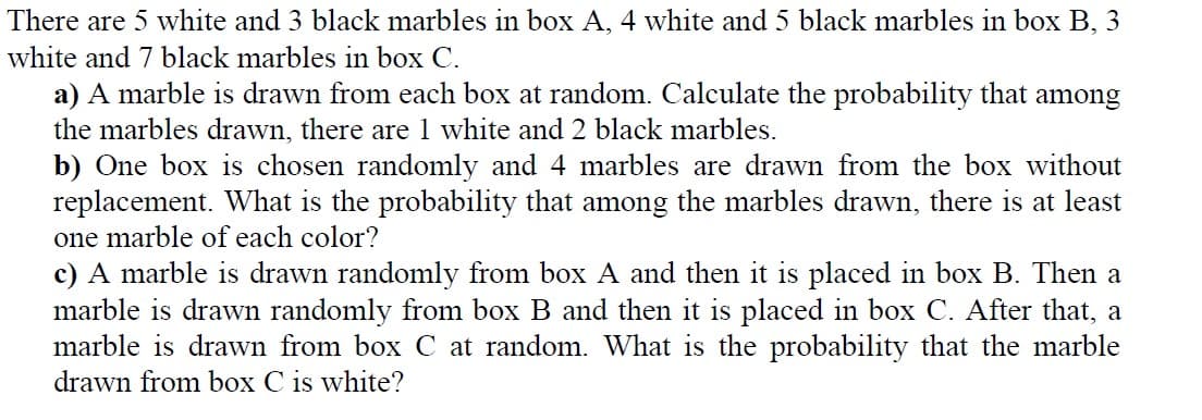 There are 5 white and 3 black marbles in box A, 4 white and 5 black marbles in box B, 3
white and 7 black marbles in box C.
a) A marble is drawn from each box at random. Calculate the probability that among
the marbles drawn, there are 1 white and 2 black marbles.
b) One box is chosen randomly and 4 marbles are drawn from the box without
replacement. What is the probability that among the marbles drawn, there is at least
one marble of each color?
c) A marble is drawn randomly from box A and then it is placed in box B. Then a
marble is drawn randomly from box B and then it is placed in box C. After that, a
marble is drawn from box C at random. What is the probability that the marble
drawn from box C is white?
