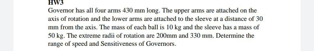 HW3
Governor has all four arms 430 mm long. The upper arms are attached on the
axis of rotation and the lower arms are attached to the sleeve at a distance of 30
mm from the axis. The mass of each ball is 10 kg and the sleeve has a mass of
50 kg. The extreme radii of rotation are 200mm and 330 mm. Determine the
range of speed and Sensitiveness of Governors.