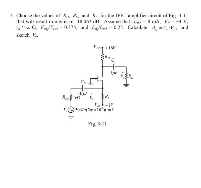 2. Choose the values of Rp, Rs, and R for the JFET amplifier circuit of Fig. 3-11
that will result in a gain of 18.062 dB. Assume that Ipss = 8 mA, Vp = -4 V,
r₁00, VDQ/VDD = 0.375, and Ipo/IDSS=0.25. Calculate A,, =V/V, and
sketch Vo
VDD
VDD +16V
10μF
Rsig 1kn
ΙΚΩ
RD Cc
1μF
Rs
VSS - IV
50 Sin(27x10³)t mV
Fig. 3-11
V.R₂