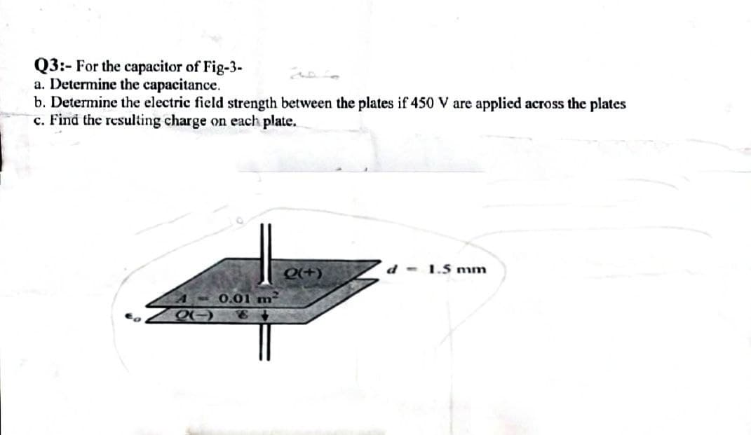 Q3:- For the capacitor of Fig-3-
a. Determine the capacitance.
b. Determine the electric field strength between the plates if 450 V are applied across the plates
c. Find the resulting charge on each plate.
d - 1.5 mm
Q(+)
0.01 m²