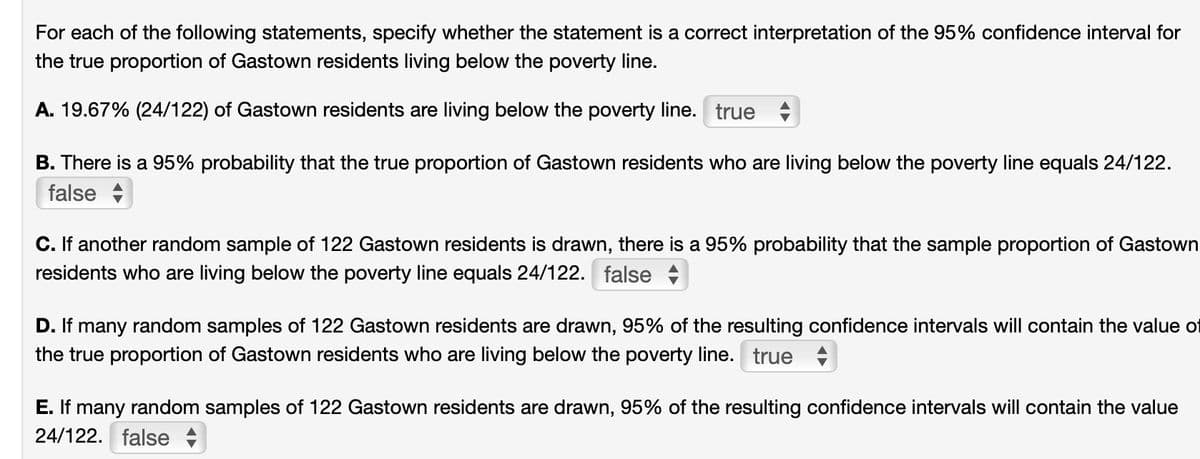 For each of the following statements, specify whether the statement is a correct interpretation of the 95% confidence interval for
the true proportion of Gastown residents living below the poverty line.
A. 19.67% (24/122) of Gastown residents are living below the poverty line. true
B. There is a 95% probability that the true proportion of Gastown residents who are living below the poverty line equals 24/122.
false
C. If another random sample of 122 Gastown residents is drawn, there is a 95% probability that the sample proportion of Gastown
residents who are living below the poverty line equals 24/122. false
D. If many random samples of 122 Gastown residents are drawn, 95% of the resulting confidence intervals will contain the value of
the true proportion of Gastown residents who are living below the poverty line. true
E. If many random samples of 122 Gastown residents are drawn, 95% of the resulting confidence intervals will contain the value
24/122. false