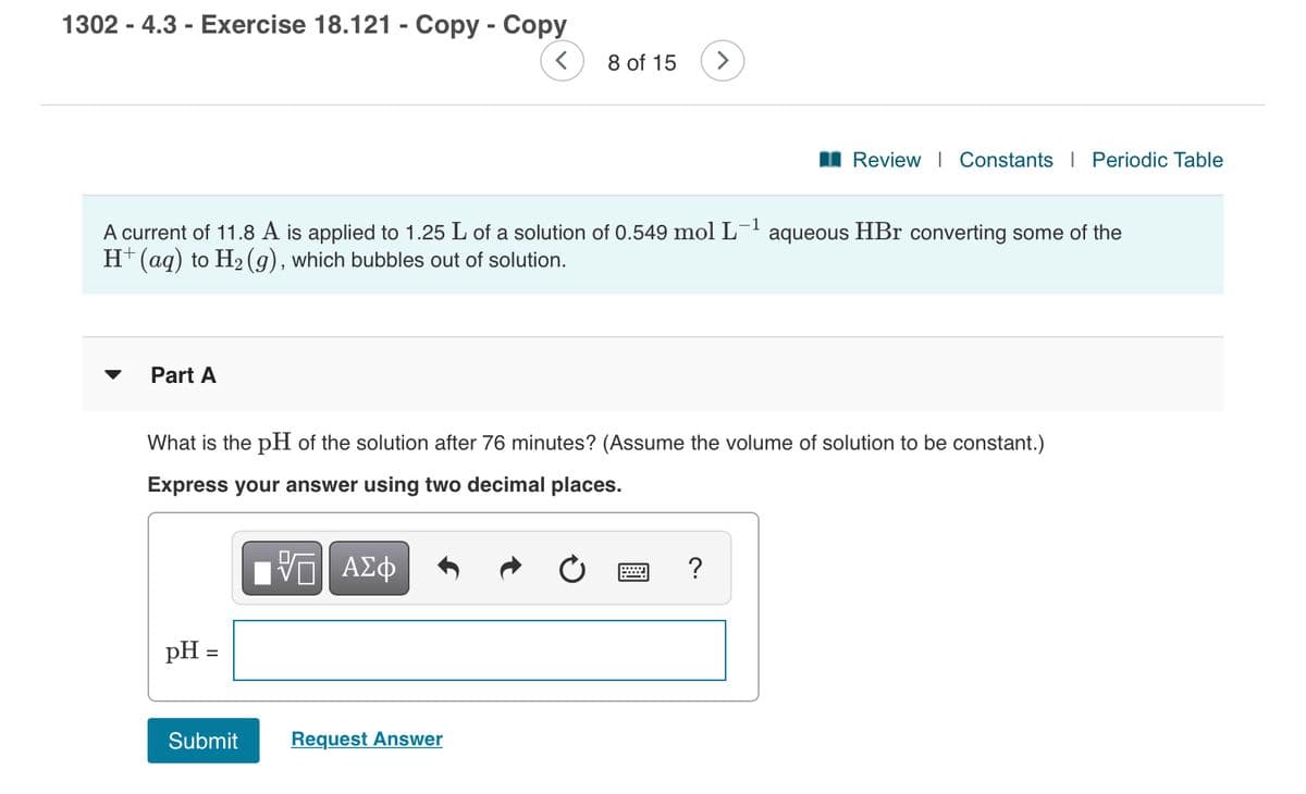 1302 - 4.3 - Exercise 18.121 - Copy - Copy
8 of 15
I Review | Constants I Periodic Table
A current of 11.8 A is applied to 1.25 L of a solution of 0.549 mol L¯' aqueous HBr converting some of the
H+(aq) to H2 (g), which bubbles out of solution.
Part A
What is the pH of the solution after 76 minutes? (Assume the volume of solution to be constant.)
Express your answer using two decimal places.
ΑΣφ
pH =
Submit
Request Answer
