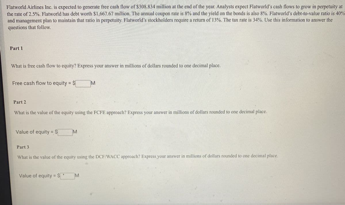Flatworld Airlines Inc. is expected to generate free cash flow of $308.834 million at the end of the year. Analysts expect Flatworld's cash flows to grow in perpetuity at
the rate of 2.5%. Flatworld has debt worth $1,667.67 million. The annual coupon rate is 8% and the yield on the bonds is also 8%. Flatworld's debt-to-value ratio is 40%
and management plan to maintain that ratio in perpetuity. Flatworld's stockholders require a return of 13%. The tax rate is 34%. Use this information to answer the
questions that follow.
Part 1
What is free cash flow to equity? Express your answer in millions of dollars rounded to one decimal place.
Free cash flow to equity = $
M
Part 2
What is the value of the equity using the FCFE approach? Express your answer in millions of dollars rounded to one decimal place.
Value of equity = $
M
Part 3
What is the value of the equity using the DCF/WACC approach? Express your answer in millions of dollars rounded to one decimal place.
Value of equity = $
M