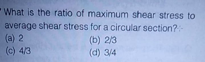 -What is the ratio of maximum shear stress to
average shear stress for a circular section?:-
(a) 2
(c) 4/3
(b) 2/3
(d) 3/4
