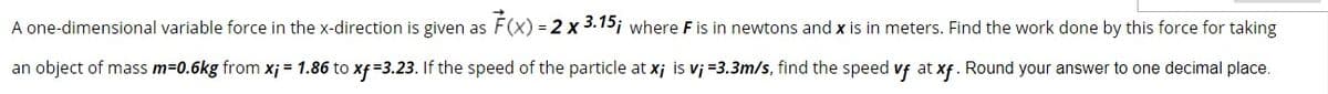 A one-dimensional variable force in the x-direction is given as F(x) = 2 x 3.15; where F is in newtons and x is in meters. Find the work done by this force for taking
an object of mass m=0.6kg from xj = 1.86 to xf =3.23. If the speed of the particle at x; is vj =3.3m/s, find the speed vf at xf. Round your answer to one decimal place.
