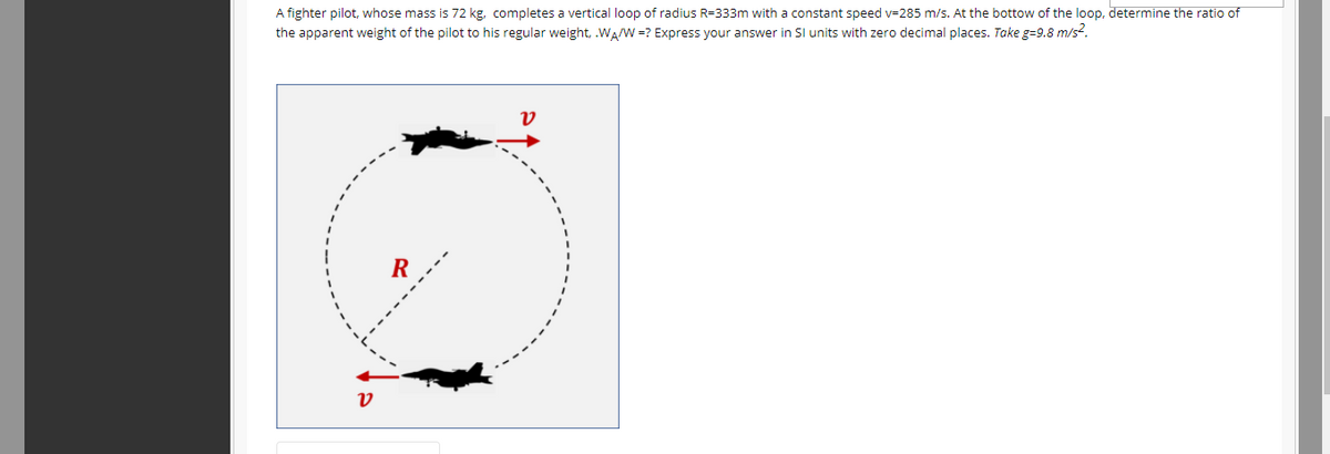 A fighter pilot, whose mass is 72 kg, completes a vertical loop of radius R=333m with a constant speed v=285 m/s. At the bottow of the loop, determine the ratio of
the apparent weight of the pilot to his regular weight, .WAW =? Express your answer in SI units with zero decimal places. Take g=9.8 m/s?.
R
