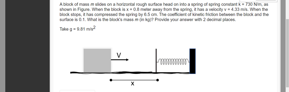 A block of mass m slides on a horizontal rough surface head on into a spring of spring constant k = 730 N/m, as
shown in Figure. When the block is x = 0.8 meter away from the spring, it has a velocity v = 4.33 m/s. When the
block stops, it has compressed the spring by 6.5 cm. The coefficient of kinetic friction between the block and the
surface is 0.1. What is the block's mass m (in kg)? Provide your answer with 2 decimal places.
Take g = 9.81 m/s2
V
