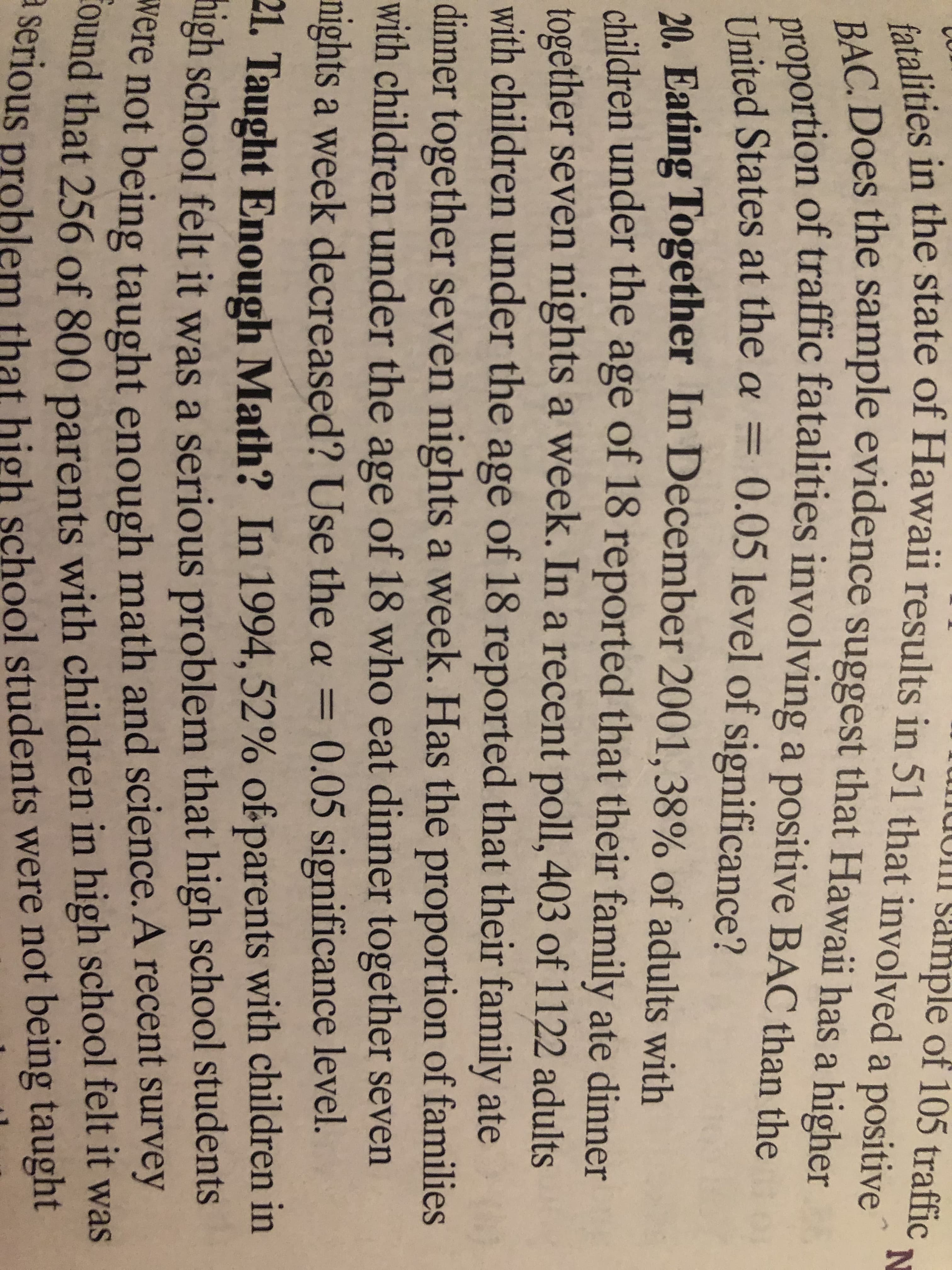 UII sample of 105 traffic
fatalities in the state of Hawaii results in 51 that involved a positive
BAC. Does the sample evidence suggest that Hawaii has a higher
proportion of traffic fatalities involving a positive BAC than the
United States at the a = 0.05 level of significance?
20. Eating Together In December 2001, 38% of adults with
children under the age of 18 reported that their family ate dinner
together seven nights a week. In a recent poll, 403 of 1122 adults
with children under the age of 18 reported that their family ate
dinner together seven nights a week. Has the proportion of families
with children under the age of 18 who eat dinner together seven
nights a week decreased? Use the a = 0.05 significance level.
%3D
21. Taught Enough Math? In 1994, 52% of parents with children in
ngh school felt it was a serious problem that high school students
were not being taught enough math and science. A recent survey
Cound that 256 of 800 parents with children in high school felt it was
a serious problem that high school students were not being taught
