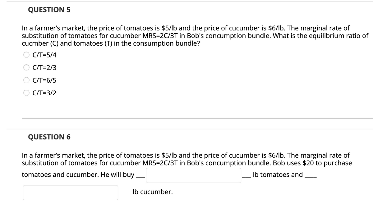 QUESTION 5
In a farmer's market, the price of tomatoes is $5/lb and the price of cucumber is $6/lb. The marginal rate of
substitution of tomatoes for cucumber MRS=2C/3T in Bob's concumption bundle. What is the equilibrium ratio of
cucmber (C) and tomatoes (T) in the consumption bundle?
C/T=5/4
C/T=2/3
C/T=6/5
C/T=3/2
QUESTION 6
In a farmer's market, the price of tomatoes is $5/lb and the price of cucumber is $6/lb. The marginal rate of
substitution of tomatoes for cucumber MRS=2C/3T in Bob's concumption bundle. Bob uses $20 to purchase
tomatoes and cucumber. He will buy_
Ib tomatoes and
Ib cucumber.
