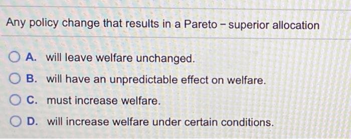 Any policy change that results in a Pareto - superior allocation
A. will leave welfare unchanged.
O B. will have an unpredictable effect on welfare.
C. must increase welfare.
O D. will increase welfare under certain conditions.
