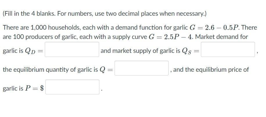 (Fill in the 4 blanks. For numbers, use two decimal places when necessary.)
There are 1,000 households, each with a demand function for garlic G = 2.6 – 0.5P. There
are 100 producers of garlic, each with a supply curve G = 2.5P – 4. Market demand for
garlic is QD =
and market supply of garlic is Qs
the equilibrium quantity of garlic is Q
, and the equilibrium price of
%3D
garlic is P = $
