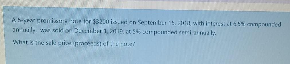 A 5-year promissory note for $3200 issued on September 15, 2018, with interest at 6.5% compounded
annually, was sold on December 1, 2019, at 5% compounded semi-annually.
What is the sale price (proceeds) of the note?
