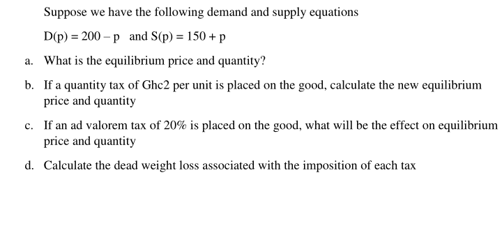 Suppose we have the following demand and supply equations
D(p) = 200 – p and S(p) = 150 + p
a. What is the equilibrium price and quantity?
b. If a quantity tax of Ghc2 per unit is placed on the good, calculate the new equilibrium
price and quantity
c. If an ad valorem tax of 20% is placed on the good, what will be the effect on equilibrium
price and quantity
d. Calculate the dead weight loss associated with the imposition of each tax
