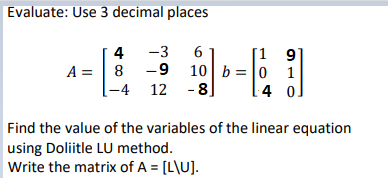 Evaluate: Use 3 decimal places
[1 9'
10 b =|0 1
4 o]
4
-3
A = | 8
-4 12 -8]
Find the value of the variables of the linear equation
using Doliitle LU method.
Write the matrix of A = [L\U].
