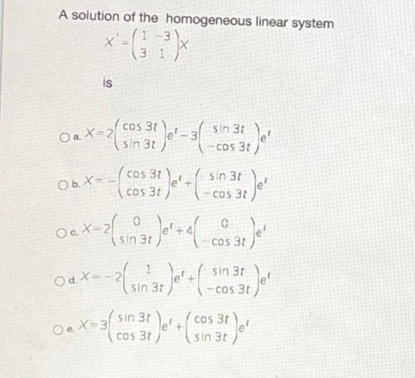 A solution of the homogeneous linear system
-3
3 1
is
OaX=2 cos 31-3 sin 3t
sin 3t
COs 3t
Cos 3t
cos 3t e+
cos 3t )
sin 3t
Ob. X=
COs 3t
X=2
sin 3t
+4
COS 3t
Od X= - 2 1
sin 3t
sin 3t
e'+
-Cos 3t
(cos 3t
le'+
sin 3t
Oe X-3
COS 3t
sin 3t e

