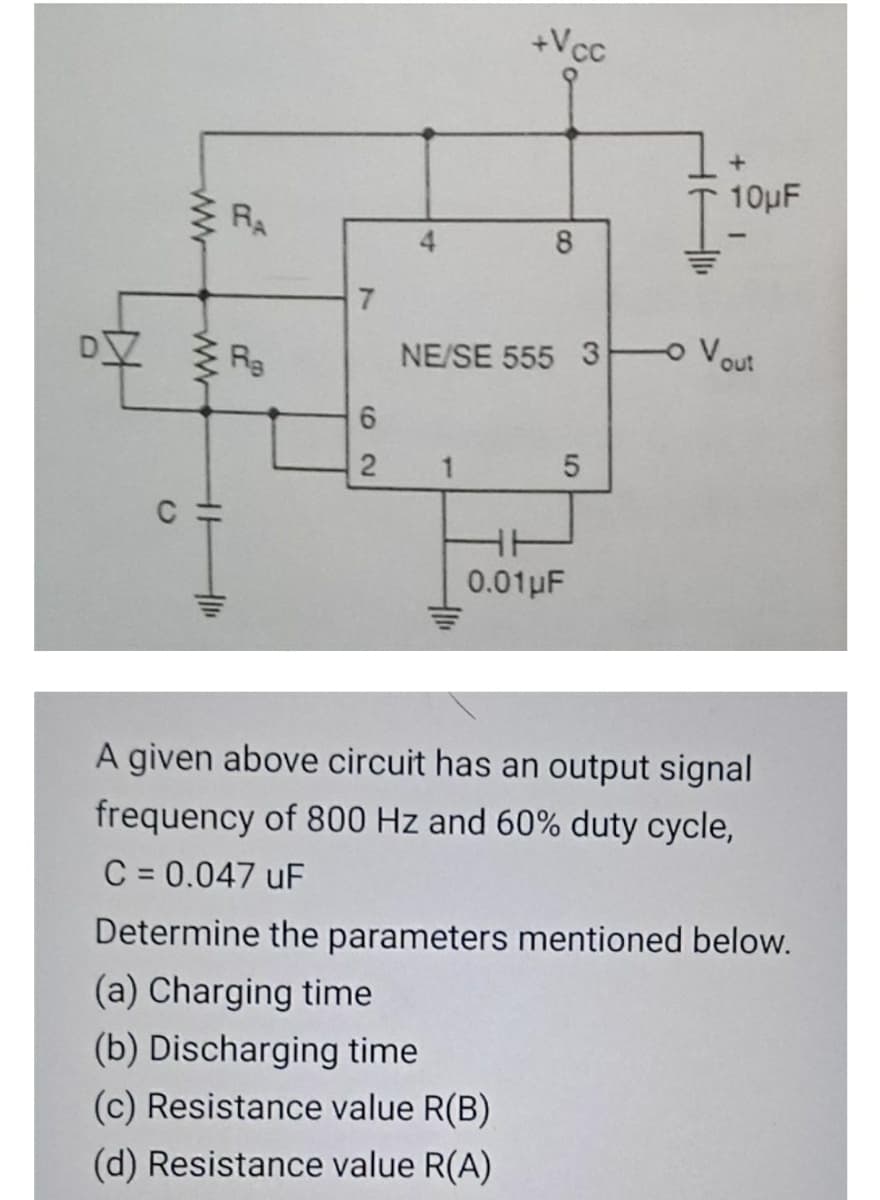+Vcc
10μ
E RA
8
7.
NE/SE 555 3 Vout
0.01pF
A given above circuit has an output signal
frequency of 800 Hz and 60% duty cycle,
C = 0.047 uF
Determine the parameters mentioned below.
(a) Charging time
(b) Discharging time
(c) Resistance value R(B)
(d) Resistance value R(A)
5
4)
62
