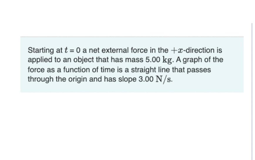 Starting at t = 0 a net external force in the +x-direction is
applied to an object that has mass 5.00 kg. A graph of the
force as a function of time is a straight line that passes
through the origin and has slope 3.00 N/s.
