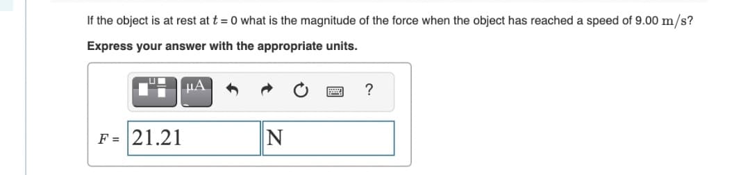 If the object is at rest at t = 0 what is the magnitude of the force when the object has reached a speed of 9.00 m/s?
Express your answer with the appropriate units.
?
F = 21.21
N
