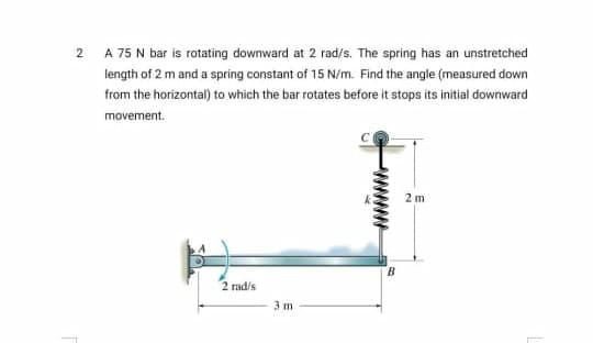 2
A 75 N bar is rotating downward at 2 rad/s. The spring has an unstretched
length of 2 m and a spring constant of 15 N/m. Find the angle (measured down
from the horizontal) to which the bar rotates before it stops its initial downward
movement.
2 m
B.
2 rad/s
3 m
