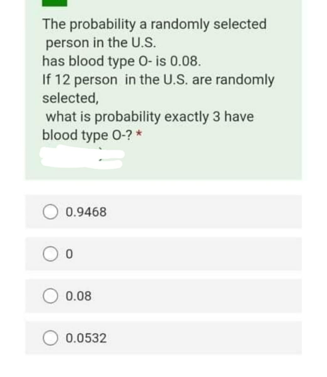 The probability a randomly selected
person in the U.S.
has blood type O- is 0.08.
If 12 person in the U.S. are randomly
selected,
what is probability exactly 3 have
blood type 0-? *
0.9468
0.08
0.0532

