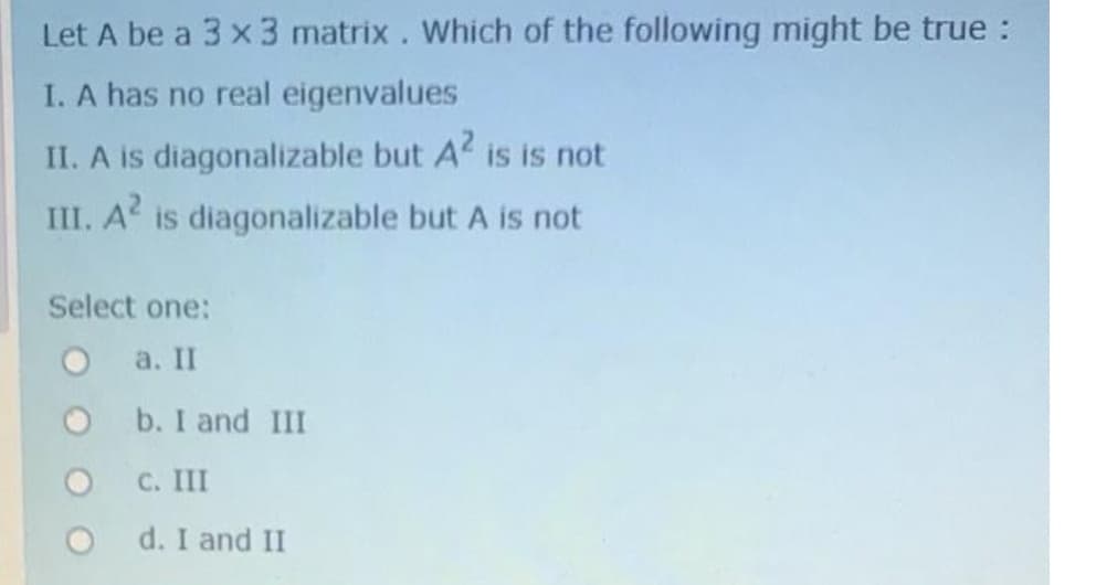 Let A be a 3 x 3 matrix. Which of the following might be true :
I. A has no real eigenvalues
II. A is diagonalizable but A is is not
III. A is diagonalizable but A is not
Select one:
a. II
b. I and III
С. 1
O d. I and II

